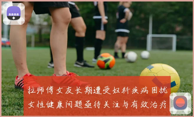 拉师傅女友长期遭受妇科疾病困扰女性健康问题亟待关注与有效治疗方案