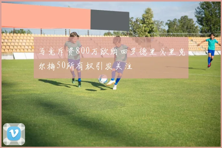 马竞斥资800万欧购回罗德里戈里克尔梅50所有权引发关注