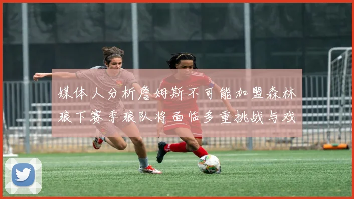 媒体人分析詹姆斯不可能加盟森林狼下赛季狼队将面临多重挑战与戏剧性事件