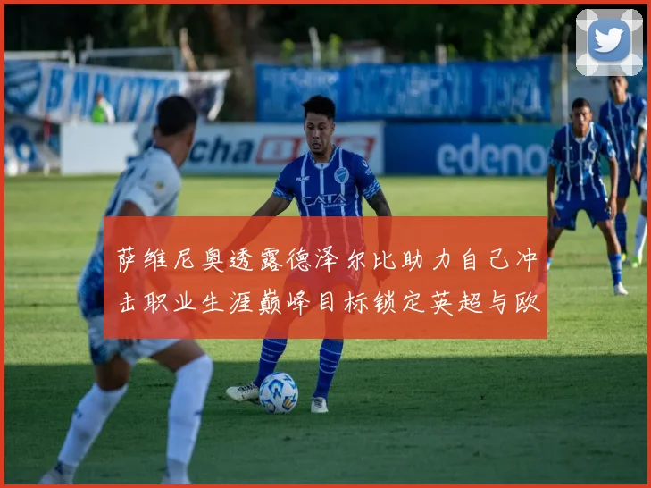 萨维尼奥透露德泽尔比助力自己冲击职业生涯巅峰目标锁定英超与欧冠荣耀
